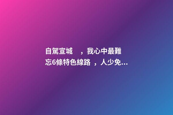 自駕宣城，我心中最難忘6條特色線路，人少免費原生態(tài)，值得三刷